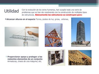Utilidad Con la evolución de los seres humanos, han surgido toda una serie de problemas que se han ido resolviendo con la construcción de múltiples tipos de estructuras.  Básicamente las estructuras se construyen para: Alcanzar alturas en el espacio  Torres, postes de luz, grúas,  antenas,  Proporcionar apoyo y proteger a los restantes elementos de un conjunto  Armaduras, chasis de una máquina, etc.  