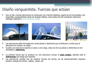 Diseño vanguardista. Fuerzas que actúan La primera fuerza que se produce en una estructura incluye el  peso propio ,  además está la  sobrecarga  que tenga que soportar.  Las estructuras móviles han de soportar fuerzas de inercia, las de almacenamiento soportan presión, empuje del viento,  golpes,  pesos, etc Hoy en día, muchas estructuras se construyen con criterios estéticos, aparte de los funcionales y de seguridad, consiguiéndose obras de singular belleza, como estas tres del arquitecto valenciano Santiago Calatrava (  www.calatrava.com  ).  Las estructuras están formadas por varias piezas o elementos que contribuyen a evitar que la estructura se rompa o se caiga.  Cuando una estructura soporta un peso o una carga, cada una de sus piezas o elementos se ven sometidos a  esfuerzos. 