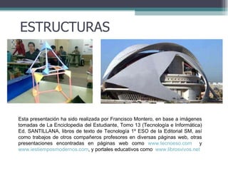 ESTRUCTURAS Esta presentación ha sido realizada por Francisco Montero, en base a imágenes tomadas de La Enciclopedia del Estudiante, Tomo 13 (Tecnología e Informática) Ed. SANTILLANA, libros de texto de Tecnología 1º ESO de la Editorial SM, así como trabajos de otros compañeros profesores en diversas páginas web, otras presentaciones encontradas en páginas web como  www.tecnoeso.com   y  www.iestiemposmodernos.com , y portales educativos como  www.librosvivos.net 