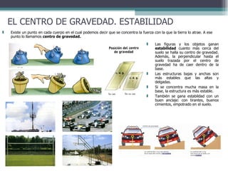 EL CENTRO DE GRAVEDAD. ESTABILIDAD Existe un punto en cada cuerpo en el cual podemos decir que se concentra la fuerza con la que la tierra lo atrae. A ese punto lo llamamos  centro de gravedad.   Las figuras y los objetos ganan  estabilidad  cuanto más cerca del suelo se halla su centro de gravedad. Además, la perpendicular hasta el suelo trazada por el centro de gravedad ha de caer dentro de la base.  Las estructuras bajas y anchas son más estables que las altas y delgadas. Si se concentra mucha masa en la base, la estructura es más estable. También se gana estabildad con un buen anclaje: con tirantes, buenos cimientos, empotrado en el suelo. 