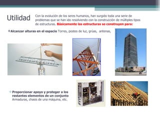 Utilidad Con la evolución de los seres humanos, han surgido toda una serie de problemas que se han ido resolviendo con la construcción de múltiples tipos de estructuras.  Básicamente las estructuras se construyen para: Alcanzar alturas en el espacio  Torres, postes de luz, grúas,  antenas,  Proporcionar apoyo y proteger a los restantes elementos de un conjunto  Armaduras, chasis de una máquina, etc.  
