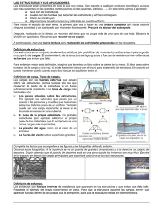 LAS ESTRUCTURAS Y SUS APLICACIONES.
Las estructuras están presentes en todo lo que nos rodea. Dan soporte a cualquier producto tecnológico aunque
son más evidentes en las grandes construcciones civiles (puentes, edificios, ...). En este tema vamos a aprender:
              Qué son las estructuras.
              Cuáles son las fuerzas que soportan las estructuras y cómo lo consiguen.
              Cómo se construyen.
              Algunos tipos de estructuras muy utilizadas en nuestro entorno.
Para iniciar el estudio de este tema, lo primero que vas a hacer es una lectura completa (sin hacer todavía
ninguna actividad) y un subrayado con marcador fluorescente. Procura no abusar del subrayado.

Después, realizarás en la libreta un resumen del tema que no ocupe más de una cara de una hoja. Observa la
división en apartados. Recuerda que resumir no es copiar.

A continuación, haz una nueva lectura pero realizando las actividades propuestas en los recuadros.

Definición de estructura.
Una estructura es un conjunto de elementos estáticos (sin posibilidad de movimiento) unidos entre sí para soportar
un conjunto de cargas. El sostenimiento de la estructura se logra gracias a fuerzas de resistencia interna llamadas
esfuerzos que evitan que falle.

Para entender mejor esta definición, imagina que levantas un libro sobre la palma de tu mano. El libro pesa sobre
la mano (es la carga) y a la vez, tú estás haciendo fuerza con el brazo para sostenerlo (el esfuerzo). El conjunto se
puede mantener quieto cuando esas dos fuerzas se equilibran entre sí.

Definición de carga. Tipos de cargas.
Las cargas son las fuerzas externas que actúan
sobre las estructuras. Dichas fuerzas son las que
causarían la caída de la estructura si no fuese
suficientemente resistente. Los tipos de carga más
habituales son:
     Los pesos situados sobre las estructuras.
     Por ejemplo los vehículos que pasan por un
                                                       Los _______________ son una carga
     puente o las personas y muebles que descansan               sobre el puente
     sobre los distintos pisos de un edificio. También                                      La ________________del agua es
     puede ser una carga importante la nieve si se                                          una carga importante sobre la presa
     acumula en exceso en una cubierta.
     El peso de la propia estructura. En grandes
     estructuras (por ejemplo edificios), el propio
     peso de los materiales que lo componen es una
     de las cargas más importantes.
     La presión del agua como en el caso de un
     embalse.
                                                          Cuando se estudian y diseñan
     La fuerza del viento sobre superficies grandes. estructuras, las ________________se    En grandes estructuras, una de las
                                                             representan mediante flechas      cargas más importantes es
                                                                                            ___________________________.

Completa los textos que acompañan a las figuras y las fotografías del texto anterior.
Observa estas fotografías. A la izquierda se ve un puente de grandes dimensiones y a la derecha un palacio de
deportes. Supón además que el palacio de deportes está en una zona donde los inviernos son muy fríos. Escribe
en el espacio en blanco las cargas principales que soportará cada una de las dos estructuras.




Definición de esfuerzo.
Los esfuerzos son fuerzas internas de resistencia que aparecen en las estructuras y que evitan que ésta falle.
Recuerda el ejemplo del brazo sosteniendo un peso. Para que la estructura aguante las cargas, tienen que
aparecer fuerzas dentro de las piezas que la componen, para que la estructura resista sin desmoronarse.
 