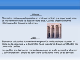 Pilares
Elementos resistentes dispuestos en posición vertical, que soportan el peso
de los elementos que se apoyan sobre ellos. Cuando presentan forma
cilíndrica se les denomina columnas.




                              Vigas
Elementos colocados normalmente en posición horizontal que soportan la
carga de la estructura y la transmiten hacia los pilares. Están constituidas por
uno o más perfiles.
Los perfiles son las formas comerciales en que se suele suministrar el acero
u otros materiales. El tipo de perfil viene dado por la forma de su sección.
 