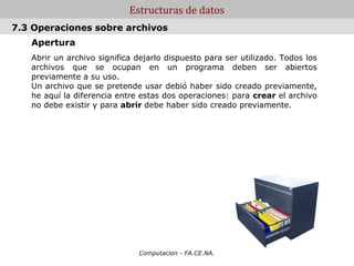 Estructuras de datos
7.3 Operaciones sobre archivos
   Apertura
   Abrir un archivo significa dejarlo dispuesto para ser utilizado. Todos los
   archivos que se ocupan en un programa deben ser abiertos
   previamente a su uso.
   Un archivo que se pretende usar debió haber sido creado previamente,
   he aquí la diferencia entre estas dos operaciones: para crear el archivo
   no debe existir y para abrir debe haber sido creado previamente.




                              Computacion - FA.CE.NA.
 