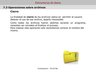 Estructuras de datos
7.3 Operaciones sobre archivos
     Cierre

     La finalidad de cierre de los archivos radica en permitir al usuario
     detener el uso de ese archivo, dejarlo inaccesible.
     Como todos los archivos fueron abiertos durante un programa,
     necesitan ser cerrados al finalizar el proceso.
     Para realizar esta operación solo necesitamos conocer el nombre del
     mismo.




                              Computacion - FA.CE.NA.
 