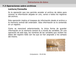 Estructuras de datos
7.3 Operaciones sobre archivos
     Lectura/Consulta
     Es la operación que nos permite acceder al archivo de datos para
     conocer la información alojada en uno, varios o todos los registros
     del archivo.

     Esta operación implica el traspaso de información desde el archivo a
     la memoria central del ordenador. Esta información es la contenida
     en un registro.

     Como se mencionó anteriormente, la única forma de guardar
     información en la memoria central es a través de variables. En una
     operación de este tipo, los nombres de las variables que reciben los
     datos del registro leído son los que se han asignado a los campos
     del mismo.




                              Computacion - FA.CE.NA.
 