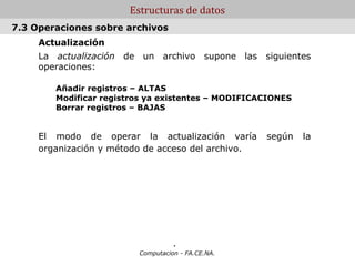 Estructuras de datos
7.3 Operaciones sobre archivos
     Actualización
     La actualización de un archivo supone las siguientes
     operaciones:

        Añadir registros – ALTAS
        Modificar registros ya existentes – MODIFICACIONES
        Borrar registros – BAJAS


     El modo de operar la actualización varía       según    la
     organización y método de acceso del archivo.




                                   .
                         Computacion - FA.CE.NA.
 