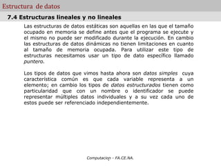 Estructura de datos
 7.4 Estructuras lineales y no lineales
       Las estructuras de datos estáticas son aquellas en las que el tamaño
       ocupado en memoria se define antes que el programa se ejecute y
       el mismo no puede ser modificado durante la ejecución. En cambio
       las estructuras de datos dinámicas no tienen limitaciones en cuanto
       al tamaño de memoria ocupada. Para utilizar este tipo de
       estructuras necesitamos usar un tipo de dato específico llamado
       puntero.

       Los tipos de datos que vimos hasta ahora son datos simples cuya
       característica común es que cada variable representa a un
       elemento; en cambio los tipos de datos estructurados tienen como
       particularidad que con un nombre o identificador se puede
       representar múltiples datos individuales y a su vez cada uno de
       estos puede ser referenciado independientemente.




                                          .
                                Computacion - FA.CE.NA.
 