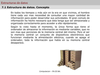 Estructuras de datos
7.1 Estructura de datos. Concepto

       En todos los tiempos y más aún en la era en que vivimos, el hombre
       tiene cada vez mas necesidad de consultar una mayor cantidad de
       información para poder desarrollar sus actividades. El gran cúmulo de
       información ha hecho necesario que ésta tenga que ser almacenada y
       organizada correctamente para acceder a ella rápidamente.
       Según lo visto hasta el momento, la única forma que tiene el
       ordenador de almacenar la información es mediante variables, que no
       son mas que porciones de la memoria central del mismo. Pero al ser
       la memoria central un conjunto de dispositivos electrónicos que
       funcionan mediante la alimentación eléctrica, cuando se apaga el
       ordenador, toda la información que había en su memoria central
       desaparece.




                               Computacion - FA.CE.NA.
 