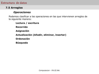 Estructura de datos
   7.5 Arreglos
         Operaciones
     Podemos clasificar a las operaciones en las que intervienen arreglos de
     la siguiente manera:
           Lectura / escritura
           Recorrido
           Asignación
           Actualización (Añadir, eliminar, insertar)
           Ordenación
           Búsqueda




                                Computacion - FA.CE.NA.
 