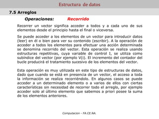 Estructura de datos
7.5 Arreglos
       Operaciones:            Recorrido
   Recorrer un vector significa acceder a todos y a cada uno de sus
   elementos desde el principio hasta el final o viceversa.
   Se puede acceder a los elementos de un vector para introducir datos
   (leer) en él o bien para ver su contenido (escribir). A la operación de
   acceder a todos los elementos para efectuar una acción determinada
   se denomina recorrido del vector. Esta operación se realiza usando
   estructuras repetitivas, cuya variable de control I, se utiliza como
   subíndice del vector (por ejemplo V(i). El incremento del contador del
   bucle producirá el tratamiento sucesivo de los elementos del vector.

   Esta operación es muy utilizada en este tipo de estructuras de datos,
   dado que cuando se está en presencia de un vector, el acceso a toda
   la información se realiza recorriéndolo. En algunos casos se puede
   acceder a un determinado elemento o a varios de ellos con ciertas
   características sin necesidad de recorrer todo el arreglo, por ejemplo
   acceder solo al último elemento que sabemos a priori posee la suma
   de los elementos anteriores.



                            Computacion - FA.CE.NA.
 