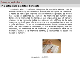 Estructuras de datos
7.1 Estructura de datos. Concepto
       Conociendo esto, podríamos comparar la memoria central con la
       memoria humana y una memoria auxiliar con una guía de teléfonos.
       El hecho de llamar por teléfono a una determinada persona es mucho
       más rápido si sabemos su número de memoria (el número está
       dentro de la memoria). Es también casi impensable que el hombre
       retenga en su memoria todos los números de teléfono de la guía
       (memoria central), para ello se recurre a una memoria externa que es
       la guía telefónica. Entonces, cuando deseamos llamar a una persona
       de la cual desconocemos su número, lo buscamos en la guía; una vez
       localizado, lo retenemos en la memoria (la información pasa de la
       memoria auxiliar a la memoria central) y realizamos la acción de
       marcar el número.




                               Computacion - FA.CE.NA.
 