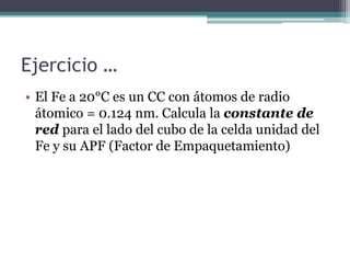 Ejercicio …
• El Fe a 20°C es un CC con átomos de radio
átomico = 0.124 nm. Calcula la constante de
red para el lado del cubo de la celda unidad del
Fe y su APF (Factor de Empaquetamiento)
 