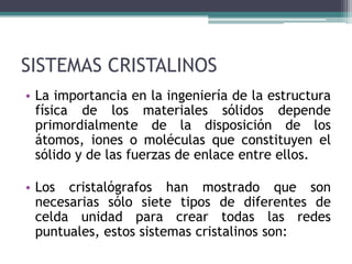 SISTEMAS CRISTALINOS
• La importancia en la ingeniería de la estructura
física de los materiales sólidos depende
primordialmente de la disposición de los
átomos, iones o moléculas que constituyen el
sólido y de las fuerzas de enlace entre ellos.
• Los cristalógrafos han mostrado que son
necesarias sólo siete tipos de diferentes de
celda unidad para crear todas las redes
puntuales, estos sistemas cristalinos son:
 