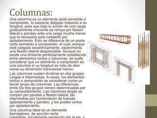 Columnas:

Una columna es un elemento axial sometido a
compresión, lo bastante delgado respecto a su
longitud, para que bajo la acción de una carga
gradualmente creciente se rompa por flexión
lateral o pandeo ante una carga mucho menor
que la necesaria para romperlo por
aplastamiento. Esto se diferencia de un poste
corto sometido a compresión, el cual, aunque
esté cargado excéntricamente, experimenta
una flexión lateral despreciable. Aunque no
existe una limitante perfectamente establecida
entre elementos cortos y columnas, se suele
considerar que un elemento a compresión es
una columna si su longitud es más de diez
veces su dimensión transversal menor.
Las columnas suelen dividirse en dos grupos:
Largas e Intermedias. A veces, los elementos
cortos a compresión se consideran como un
tercer grupo de columnas. Las diferencias
entre los tres grupos vienen determinadas por
su comportamiento. Las columnas largas se
rompen por pandeo o flexión lateral; las
intermedias por combinación de fuerzas
aplastamiento y pandeo, y los postes cortos
por aplastamiento.
Una columna ideal es un elemento
homogéneo, de sección recta

 