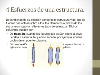 4.Esfuerzos de una estructura.
Dependiendo de su posición dentro de la estructura y del tipo de
fuerzas que actúan sobre ellos, los elementos o piezas de las
estructuras soportan diferentes tipos de esfuerzos. Dichos
esfuerzos pueden ser:
• De tracción, cuando las fuerzas que actúan sobre la pieza
tienden a estirarla, tal y como sucede, por ejemplo, con los
cables de un puente colgante.
• De compresión, cuando las fuerzas que soporta la pieza tienden a
aplastarla, como es el caso, por ejemplo, de los pilares.

 