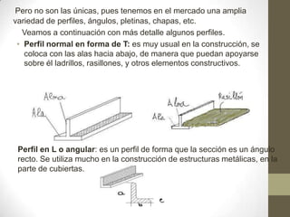 Pero no son las únicas, pues tenemos en el mercado una amplia
variedad de perfiles, ángulos, pletinas, chapas, etc.
Veamos a continuación con más detalle algunos perfiles.
• Perfil normal en forma de T: es muy usual en la construcción, se
coloca con las alas hacia abajo, de manera que puedan apoyarse
sobre él ladrillos, rasillones, y otros elementos constructivos.

Perfil en L o angular: es un perfil de forma que la sección es un ángulo
recto. Se utiliza mucho en la construcción de estructuras metálicas, en la
parte de cubiertas.

 