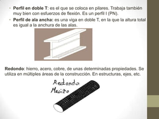 • Perfil en doble T: es el que se coloca en pilares. Trabaja también
muy bien con esfuerzos de flexión. Es un perfil I (PN).
• Perfil de ala ancha: es una viga en doble T, en la que la altura total
es igual a la anchura de las alas.

Redondo: hierro, acero, cobre, de unas determinadas propiedades. Se
utiliza en múltiples áreas de la construcción. En estructuras, ejes, etc.

 