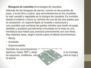 • Bisagras de cazoleta:Una bisagra de cazoleta.
Además de las bisagras de pernio, común en las puertas de
paso, y la de libro o piano, que encontraremos en los muebles;
la más versátil y regulable es la bisagra de cazoleta. Es invisible
desde el exterior y toma su nombre de una de las dos partes que
la componen: un soporte fijado al mueble o estructura y
una cazoleta que contiene las partes móviles que harán el juego
abatible y quedará parcialmente incrustado en la hoja en una
hendidura que habrá que practicar previamente con una fresa.
Hay distintos tipos, según monte sobre el lateral encontramos:
• Recta;
• Acodada;
• Superacodada;
También las encontraremos de distintos grados de
apertura, hasta 165º y adaptaciones especiales para su montaje
en esquinas, chaflanes, cierres en 45º, 90º y 180º entre la hoja y
el lateral.

 