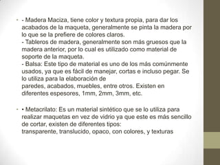 • - Madera Maciza, tiene color y textura propia, para dar los
acabados de la maqueta, generalmente se pinta la madera por
lo que se la prefiere de colores claros.
- Tableros de madera, generalmente son más gruesos que la
madera anterior, por lo cual es utilizado como material de
soporte de la maqueta.
- Balsa: Este tipo de material es uno de los más comúnmente
usados, ya que es fácil de manejar, cortas e incluso pegar. Se
lo utiliza para la elaboración de
paredes, acabados, muebles, entre otros. Existen en
diferentes espesores, 1mm, 2mm, 3mm, etc.
• • Metacrilato: Es un material sintético que se lo utiliza para
realizar maquetas en vez de vidrio ya que este es más sencillo
de cortar, existen de diferentes tipos:
transparente, translucido, opaco, con colores, y texturas

 