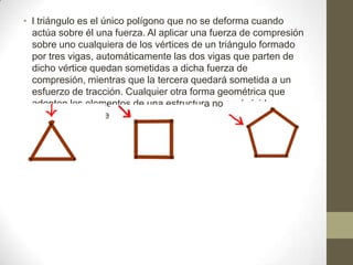 • l triángulo es el único polígono que no se deforma cuando
actúa sobre él una fuerza. Al aplicar una fuerza de compresión
sobre uno cualquiera de los vértices de un triángulo formado
por tres vigas, automáticamente las dos vigas que parten de
dicho vértice quedan sometidas a dicha fuerza de
compresión, mientras que la tercera quedará sometida a un
esfuerzo de tracción. Cualquier otra forma geométrica que
adopten los elementos de una estructura no será rígida o
estable hasta que no se triangule.

 