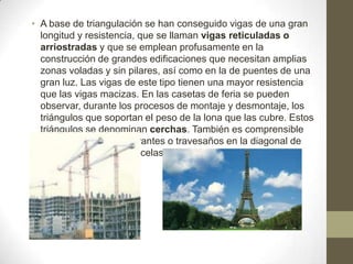 • A base de triangulación se han conseguido vigas de una gran
longitud y resistencia, que se llaman vigas reticuladas o
arriostradas y que se emplean profusamente en la
construcción de grandes edificaciones que necesitan amplias
zonas voladas y sin pilares, así como en la de puentes de una
gran luz. Las vigas de este tipo tienen una mayor resistencia
que las vigas macizas. En las casetas de feria se pueden
observar, durante los procesos de montaje y desmontaje, los
triángulos que soportan el peso de la lona que las cubre. Estos
triángulos se denominan cerchas. También es comprensible
ya porque se utilizan tirantes o travesaños en la diagonal de
puertas de jardín o cancelas

 