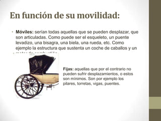 En función de su movilidad:
• Móviles: serían todas aquellas que se pueden desplazar, que
son articuladas. Como puede ser el esqueleto, un puente
levadizo, una bisagra, una biela, una rueda, etc. Como
ejemplo la estructura que sustenta un coche de caballos y un
motor de combustión.

Fijas: aquellas que por el contrario no
pueden sufrir desplazamientos, o estos
son mínimos. Son por ejemplo los
pilares, torretas, vigas, puentes.

 