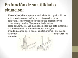 En función de su utilidad o
situación:
• Pilares: es una barra apoyada verticalmente, cuya función es
la de soportar cargas o el peso de otras partes de la
estructura. Los principales esfuerzos que soporta son de
compresión y pandeo. También se le denomina
poste, columna, etc. Los materiales de los que está construido
son muy diversos, desde la madera al hormigón
armado, pasando por el acero, ladrillos, mármol, etc. Suelen
ser de forma geométrica regular (cuadrada o rectangular) y las
columnas suelen ser de sección circular.

 