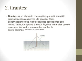 2. tirantes:
• Tirantes: es un elemento constructivo que está sometido
principalmente a esfuerzos de tracción. Otras
denominaciones que recibe según las aplicaciones son:
riostra, cable, tornapunta y tensor. Algunos materiales que se
usan para fabricarlos son cuerdas, cables de
acero, cadenas, listones de madera...

 