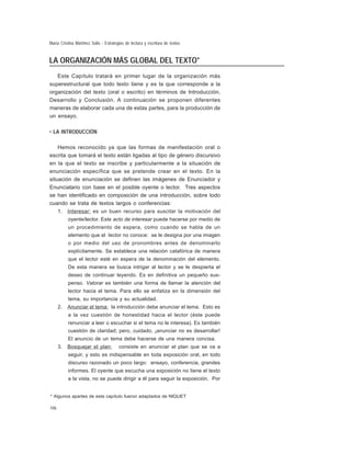 María Cristina Martínez Solís - Estrategias de lectura y escritura de textos

LA ORGANIZACIÓN MÁS GLOBAL DEL TEXTO*
Este Capítulo tratará en primer lugar de la organización más
superestructural que todo texto tiene y es la que corresponde a la
organización del texto (oral o escrito) en términos de Introducción,
Desarrollo y Conclusión. A continuación se proponen diferentes
maneras de elaborar cada una de estas partes, para la producción de
un ensayo.
• LA INTRODUCCIÓN
Hemos reconocido ya que las formas de manifestación oral o
escrita que tomará el texto están ligadas al tipo de género discursivo
en la que el texto se inscribe y particularmente a la situación de
enunciación específica que se pretende crear en el texto. En la
situación de enunciación se definen las imágenes de Enunciador y
Enunciatario con base en el posible oyente o lector. Tres aspectos
se han identificado en composición de una introducción, sobre todo
cuando se trata de textos largos o conferencias:
1.

Interesar: es un buen recurso para suscitar la motivación del
oyente/lector. Este acto de interesar puede hacerse por medio de
un procedimiento de espera, como cuando se habla de un
elemento que el lector no conoce: se le designa por una imagen
o por medio del uso de pronombres antes de denominarlo
explícitamente. Se establece una relación catafórica de manera
que el lector esté en espera de la denominación del elemento.
De esta manera se busca intrigar al lector y se le despierta el
deseo de continuar leyendo. Es en definitiva un pequeño suspenso. Valorar es también una forma de llamar la atención del
lector hacia el tema. Para ello se enfatiza en la dimensión del
tema, su importancia y su actualidad.

2.

Anunciar el tema: la introducción debe anunciar el tema. Esto es
a la vez cuestión de honestidad hacia el lector (éste puede
renunciar a leer o escuchar si el tema no le interesa). Es también
cuestión de claridad; pero, cuidado, ¡anunciar no es desarrollar!
El anuncio de un tema debe hacerse de una manera concisa.

3.

Bosquejar el plan:

consiste en anunciar el plan que se va a

seguir, y esto es indispensable en toda exposición oral, en todo
discurso razonado un poco largo: ensayo, conferencia, grandes
informes. El oyente que escucha una exposición no tiene el texto
a la vista, no se puede dirigir a él para seguir la exposición. Por

* Algunos apartes de este capítulo fueron adaptados de NIQUET
106

 