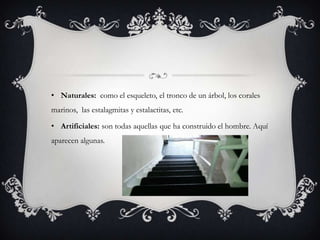 • Naturales: como el esqueleto, el tronco de un árbol, los corales
marinos, las estalagmitas y estalactitas, etc.
• Artificiales: son todas aquellas que ha construido el hombre. Aquí
aparecen algunas.