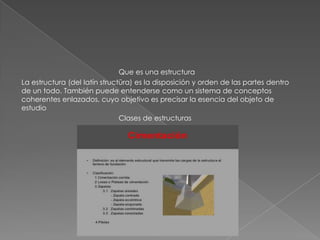 Que es una estructura
La estructura (del latín structūra) es la disposición y orden de las partes dentro
de un todo. También puede entenderse como un sistema de conceptos
coherentes enlazados, cuyo objetivo es precisar la esencia del objeto de
estudio
Clases de estructuras
 