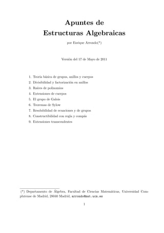 Apuntes de
Estructuras Algebraicas
por Enrique Arrondo(*)
Versi´on del 17 de Mayo de 2011
1. Teor´ıa b´asica de grupos, anillos y cuerpos
2. Divisibilidad y factorizaci´on en anillos
3. Ra´ıces de polinomios
4. Extensiones de cuerpos
5. El grupo de Galois
6. Teoremas de Sylow
7. Resolubilidad de ecuaciones y de grupos
8. Constructibilidad con regla y comp´as
9. Extensiones transcendentes
(*) Departamento de ´Algebra, Facultad de Ciencias Matem´aticas, Universidad Com-
plutense de Madrid, 28040 Madrid, arrondo@mat.ucm.es
1
 
