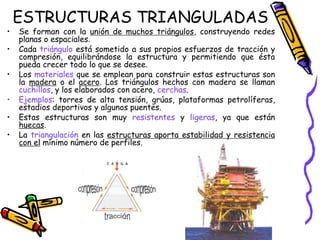 ESTRUCTURAS TRIANGULADAS
• Se forman con la unión de muchos triángulos, construyendo redes
planas o espaciales.
• Cada triángulo está sometido a sus propios esfuerzos de tracción y
compresión, equilibrándose la estructura y permitiendo que ésta
pueda crecer todo lo que se desee.
• Los materiales que se emplean para construir estas estructuras son
la madera o el acero. Los triángulos hechos con madera se llaman
cuchillos, y los elaborados con acero, cerchas.
• Ejemplos: torres de alta tensión, grúas, plataformas petrolíferas,
estadios deportivos y algunos puentes.
• Estas estructuras son muy resistentes y ligeras, ya que están
huecas.
• La triangulación en las estructuras aporta estabilidad y resistencia
con el mínimo número de perfiles.
 
