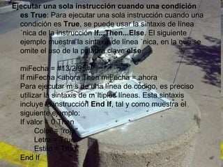 Ejecutar una sola instrucción cuando una condición es True : Para ejecutar una sola instrucción cuando una condición es  True , se puede usar la sintaxis de línea única de la instrucción  If...Then...Else . El siguiente ejemplo muestra la sintaxis de línea única, en la que se omite el uso de la palabra clave  else . miFecha = #13/2/95# If miFecha <ahora Then miFecha = ahora Para ejecutar más de una línea de código, es preciso utilizar la sintaxis de múltiples líneas. Esta sintaxis incluye la instrucción  End If , tal y como muestra el siguiente ejemplo: If valor = 0 Then Color = “rojo" Letra = True Estilo = True End If 