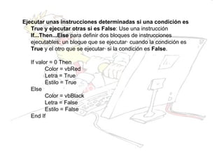 Ejecutar unas instrucciones determinadas si una condición es True y ejecutar otras si es False : Use una instrucción  If...Then...Else  para definir dos bloques de instrucciones ejecutables: un bloque que se ejecutará cuando la condición es  True  y el otro que se ejecutará si la condición es  False . If valor = 0 Then Color = vbRed   Letra = True   Estilo = True Else Color = vbBlack   Letra = False Estilo = False End If 