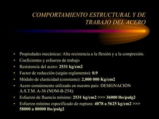 COMPORTAMIENTO ESTRUCTURAL Y DE
TRABAJO DEL ACERO
• Propiedades mecánicas: Alta resistencia a la flexión y a la compresión.
• Coeficientes y esfuerzo de trabajo
• Resistencia del acero: 2531 kg/cm2
• Factor de reducción (según reglamento): 0.9
• Módulo de elasticidad (constante): 2,000 000 Kg/cm2
• Acero comúnmente utilizado en nuestro país: DESIGNACIÓN
A.S.T.M. A-36 (NOM-B-254):
• Esfuerzo de fluencia mínimo: 2531 kg/cm2 >>> 36000 lbs/pulg2
• Esfuerzo mínimo especificado de ruptura: 4078 a 5625 kg/cm2 >>>
58000 a 80000 lbs/pulg2
 
