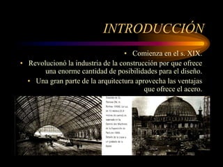 INTRODUCCIÓN
• Comienza en el s. XIX.
• Revolucionó la industria de la construcción por que ofrece
una enorme cantidad de posibilidades para el diseño.
• Una gran parte de la arquitectura aprovecha las ventajas
que ofrece el acero.
 