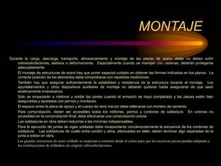 MONTAJE
Durante la carga, descarga, transporte, almacenamiento y montaje de las piezas de acero, éstas no deben sufrir
sobresolicitaciones, alabeos o deformaciones. Especialmente cuando se manejan con cadenas, deberán protegerse
adecuadamente.
El montaje de estructuras de acero hay que poner especial cuidado en obtener las formas indicadas en los planos. La
correcta posición de los elementos debe comprobarse con repetidas mediciones.
También hay que asegurar suficientemente la estabilidad y resistencia de la estructura durante el montaje. Los
apuntalamientos y otros dispositivos auxiliares de montaje no deberán quitarse hasta asegurarse de que sean
estáticamente innecesarios.
Sólo se empezarán a roblonar y soldar las partes cuando el armazón se haya completado y las piezas estén bien
aseguradas y ajustadas con pernos y mordazas.
El espacio entre la placa de apoyo y el cuerpo de obra macizo debe rellenarse con mortero de cemento.
Para comprobación, deben ser accesibles todos los roblones, pernos y cordones de soldadura. En uniones no
accesibles en la comprobación final, debe efectuarse una comprobación previa.
Las soldaduras en obra deben reducirse a las mínimas indispensables.
Para la ejecución de juntas de vigas soldadas debe recapacitarse concienzudamente la secuencia de los cordones de
soldadura. Las soldaduras de cuello entre cordón y alma, efectuadas en taller, deben terminar algo separadas de la
junta a soldar en obra.
Las grandes estructuras de acero soldado se empiezan a construir desde el centro para que las sucesivas piezas puedan adaptarse a
las construcciones de soldadura sin originar sobresolicitaciones.
 