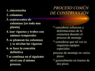 PROCESO COMÚN
DE CONSTRUCCIÓN
1. cimentación
2. columnas
3. contraventeo de
columnas [en toda una
planta]
4. izar viguetas y trabes con
uniones temporales
5. se plomean las columnas
y se nivelan las viguetas
6. se hace la conexión
definitiva
7 se continua en el siguiente
nivel con el mismo
proceso.
* considerar esfuerzos y
deformaciones de la
estructura durante el
proceso de montaje
* considerar que tal vez se
requieran equipos
especiales
proceso de montaje en varios
pisos:
* generalmente en tramos de
dos pisos
 