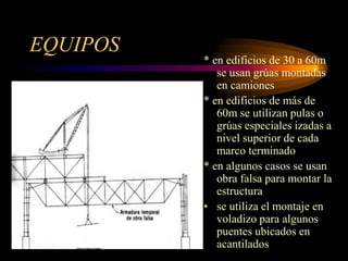 EQUIPOS
* en edificios de 30 a 60m
se usan grúas montadas
en camiones
* en edificios de más de
60m se utilizan pulas o
grúas especiales izadas a
nivel superior de cada
marco terminado
* en algunos casos se usan
obra falsa para montar la
estructura
• se utiliza el montaje en
voladizo para algunos
puentes ubicados en
acantilados
 