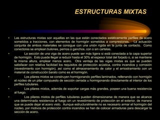 ESTRUCTURAS MIXTAS
• Las estructuras mixtas son aquellas en las que están conectados estáticamente perfiles de acero
sometidos a tracciones, con elementos de hormigón sometidos a compresiones. La actuación
conjunta de ambos materiales se consigue con una unión rígida en la junta de contacto. Como
conectores se emplean bulones, pernos o ganchos, con o sin cartelas.
• La sección de una viga de acero puede ser más ligera si está conectada a la capa superior
de hormigón. Esto puede llegar a reducir hasta el 30% el espesor total del forjado o, si se mantiene
la misma altura, emplear menos acero. Otra ventaja de las vigas mixtas es que se pueden
satisfacer con relativa facilidad los requisitos de protección acústica, contra incendios y corrosión
(revestimiento con hormigón), así como el almacenamiento de calor y el arriostramiento con un
material de construcción barato como es el hormigón.
• Los pilares mixtos se construyen hormigonando perfiles laminados, rellenando con hormigón
el núcleo de un pilar compuesto de sección cerrada u hormigonando directamente el interior de los
perfiles tubulares.
• Los pilares mixtos, además de soportar cargas más grandes, poseen una buena resistencia
al fuego.
• Los pilares mixtos de perfiles tubulares pueden dimensionarse de manera que se alcance
una determinada resistencia al fuego sin un revestimiento de protección en el exterior, de manera
que se puede dejar el acero visto. Aunque estructuralmente no es necesario armar el hormigón del
núcleo, por motivos de protección contra incendios se han de colocar armaduras para descargar la
sección de acero.
 