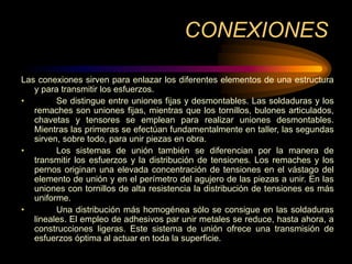 CONEXIONES
Las conexiones sirven para enlazar los diferentes elementos de una estructura
y para transmitir los esfuerzos.
• Se distingue entre uniones fijas y desmontables. Las soldaduras y los
remaches son uniones fijas, mientras que los tornillos, bulones articulados,
chavetas y tensores se emplean para realizar uniones desmontables.
Mientras las primeras se efectúan fundamentalmente en taller, las segundas
sirven, sobre todo, para unir piezas en obra.
• Los sistemas de unión también se diferencian por la manera de
transmitir los esfuerzos y la distribución de tensiones. Los remaches y los
pernos originan una elevada concentración de tensiones en el vástago del
elemento de unión y en el perímetro del agujero de las piezas a unir. En las
uniones con tornillos de alta resistencia la distribución de tensiones es más
uniforme.
• Una distribución más homogénea sólo se consigue en las soldaduras
lineales. El empleo de adhesivos par unir metales se reduce, hasta ahora, a
construcciones ligeras. Este sistema de unión ofrece una transmisión de
esfuerzos óptima al actuar en toda la superficie.
 