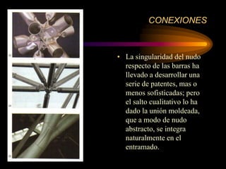 CONEXIONES
• La singularidad del nudo
respecto de las barras ha
llevado a desarrollar una
serie de patentes, mas o
menos sofisticadas; pero
el salto cualitativo lo ha
dado la unión moldeada,
que a modo de nudo
abstracto, se integra
naturalmente en el
entramado.
 