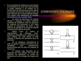 CONEXIONES SOLDADAS
• En la actualidad la soldadura es equivalente
al remachado si la unión sólo está sometida
a cargas estáticas y se emplea en la
construcción de estructuras de acero debido
al reducido consumo de material y mano de
obra. Además, las uniones soldadas ofrecen
una imagen más satisfactoria en aquellos
elementos que van a quedar vistos.
• La unión de elementos de material
idéntico o parecido se realiza mediante
cordones de soldadura. Para su ejecución
se calientan los elementos a unir hasta
alcanzar la temperatura de fusión y del
alambre de aportación se funde el material
necesario para rellenar el cordón.
• Según como se realice el
calentamiento se distingue entre:
soldaduras oxiacetilénicas y soldaduras por
arco voltaico. En esta última, la más
utilizada, el alambre de aportación hace de
electrodo.
• En la soldadura oxiacetilénica el
calor se genera mediante una llama. En la
actualidad, este procedimiento
prácticamente sólo se utiliza en trabajos de
reparación.
• El método más fracuente es la
soldadura por arco valtaico. Por fusión del
electrodo de soldadura; el cordón de
soldadura se ha de proteger del oxígeno del
aire.
 