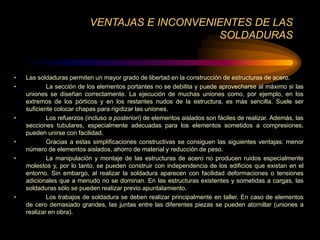 VENTAJAS E INCONVENIENTES DE LAS
SOLDADURAS
• Las soldaduras permiten un mayor grado de libertad en la construcción de estructuras de acero.
• La sección de los elementos portantes no se debilita y puede aprovecharse al máximo si las
uniones se diseñan correctamente. La ejecución de muchas uniones como, por ejemplo, en los
extremos de los pórticos y en los restantes nudos de la estructura, es más sencilla. Suele ser
suficiente colocar chapas para rigidizar las uniones.
• Los refuerzos (incluso a posteriori) de elementos aislados son fáciles de realizar. Además, las
secciones tubulares, especialmente adecuadas para los elementos sometidos a compresiones,
pueden unirse con facilidad.
• Gracias a estas simplificaciones constructivas se consiguen las siguientes ventajas: menor
número de elementos aislados, ahorro de material y reducción de peso.
• La manipulación y montaje de las estructuras de acero no producen ruidos especialmente
molestos y, por lo tanto, se pueden construir con independencia de los edificios que existan en el
entorno. Sin embargo, al realizar la soldadura aparecen con facilidad deformaciones o tensiones
adicionales que a menudo no se dominan. En las estructuras existentes y sometidas a cargas, las
soldaduras sólo se pueden realizar previo apuntalamiento.
• Los trabajos de soldadura se deben realizar principalmente en taller. En caso de elementos
de cero demasiado grandes, las juntas entre las diferentes piezas se pueden atornillar (uniones a
realizar en obra).
 