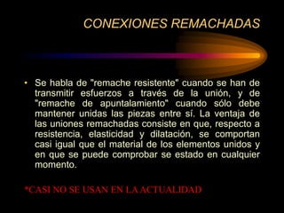 CONEXIONES REMACHADAS
• Se habla de "remache resistente" cuando se han de
transmitir esfuerzos a través de la unión, y de
"remache de apuntalamiento" cuando sólo debe
mantener unidas las piezas entre sí. La ventaja de
las uniones remachadas consiste en que, respecto a
resistencia, elasticidad y dilatación, se comportan
casi igual que el material de los elementos unidos y
en que se puede comprobar se estado en cualquier
momento.
*CASI NO SE USAN EN LAACTUALIDAD
 