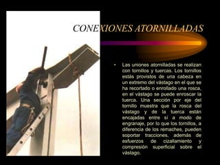 CONEXIONES ATORNILLADAS
• Las uniones atornilladas se realizan
con tornillos y tuercas. Los tornillos
estás provistos de una cabeza en
un extremo del vástago en el que se
ha recortado o enrollado una rosca,
en el vástago se puede enroscar la
tuerca. Una sección por eje del
tornillo muestra que la rosca del
vástago y de la tuerca están
encajadas entre sí a modo de
engranaje, por lo que los tornillos, a
diferencia de los remaches, pueden
soportar tracciones, además de
esfuerzos de cizallamiento y
compresión superficial sobre el
vástago.
 