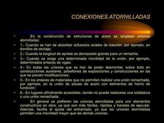 CONEXIONES ATORNILLADAS
• En la construcción de estructuras de acero se emplean uniones
atornilladas:
• 1.- Cuando se han de absorber esfuerzos axiales de tracción, por ejemplo, en
tornillos de anclaje;
• 2.- Cuando la longitud de apriete es demasiado grande para un remache;
• 3.- Cuando se exige una determinada movilidad de la unión, por ejemplo,
determinados enlaces de vigas;
• 4.- En todas las uniones que se han de poder desmontar, sobre todo en
construcciones auxiliares, pabellones de exposiciones y construcciones en las
que se prevén modificaciones;
• 5.- En los enlaces de materiales que no permiten realizar una unión remachada,
por ejemplo, en la unión de piezas de acero con elementos de hierro de
fundición;
• 6.- En lugares difícilmente accesibles, donde no puede realizarse una soldadura
o una unión remachada.
• En general se prefieren las uniones atornilladas para unir elementos
constructivos en obra, ya que son más fáciles, rápidas y baratas de ejecutar.
Además, facilita el ajuste del entramado, ya que las uniones atornilladas
permiten una movilidad mayor que las demás uniones.
 