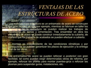 VENTAJAS DE LAS
ESTRUCTURAS DE ACERO
• Los edificios cuya estructura es un entramado de acero se construyen
con gran rapidez ya que, por ejemplo, mientras se fabrican en taller los
elementos de la estructura se pueden realizar los trabajos de
movimiento de tierras y cimentación. Tras ensamblar en obra los
elementos de acero se puede construir inmediatamente la cubierta, de
manera que los trabajos de acabados se pueden efectuar a cubierto.
• El montaje es independiente de las condiciones climáticas y por
consiguiente se pueden garantizar los plazos de ejecución y la entrega
final de las obras.
• Los entramados de acero se pueden reforzar a posteriori con gran
facilidad, tal como pueden exigir determinadas obras de reforma, por
ejemplo, reforzar los pilares para montar puentes-grúa o reforzar las
jácenas para suspender guías, instalaciones, etc.
 
